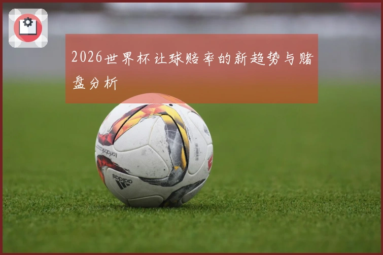 2026世界杯让球赔率的新趋势与赌盘分析